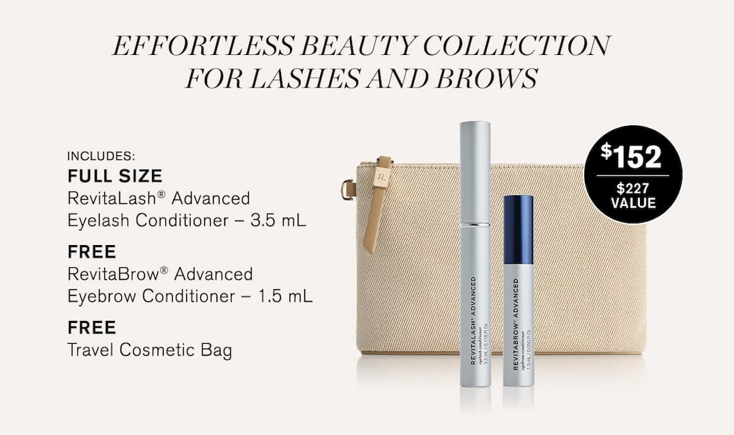Effortless Beauty Collection for Lashes and Brows. Includes: FULL SIZE RevitaLash® Advanced Eyelash Conditioner – 3.5 mL, freeRevitaBrow® Advanced Eyebrow Conditioner – 1.5 mL, FREETravel Cosmetic Bag. $152. $227 value. 