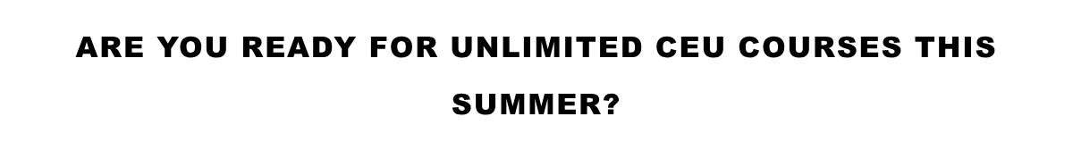 Are YOU READY FOR UNLIMITED CEU COURSES THIS SUMMER?