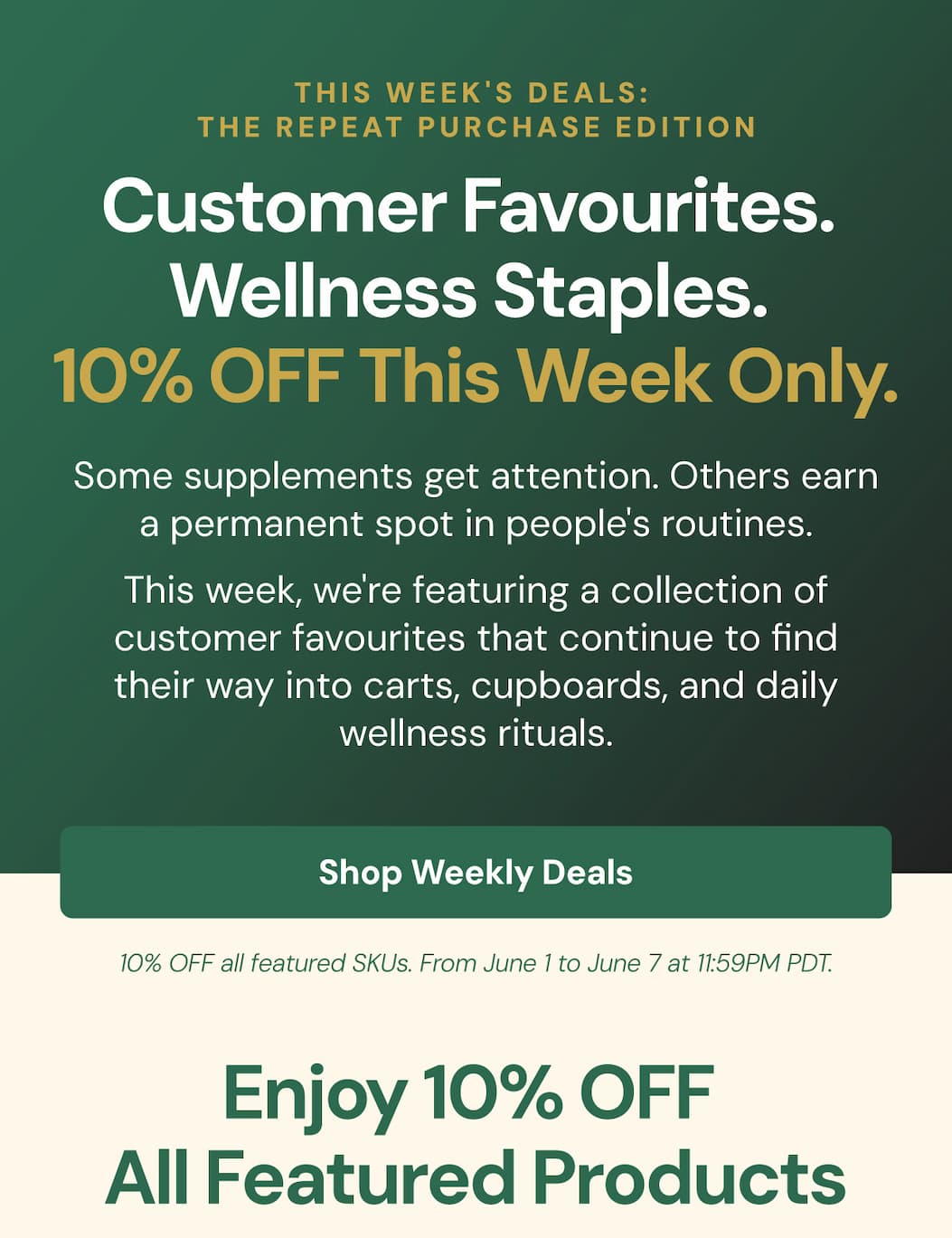 THIS WEEK'S DEALS: THE REPEAT PURCHASE EDITION Customer favourites. Wellness staples. 10% OFF this week only. SHOP WEEKLY DEALS. Some supplements get attention. Others earn a permanent spot in people's routines. This week, we're featuring a collection of customer favourites that continue to find their way into carts, cupboards, and daily wellness rituals. Enjoy 10% OFF all featured products until Sunday at midnight.