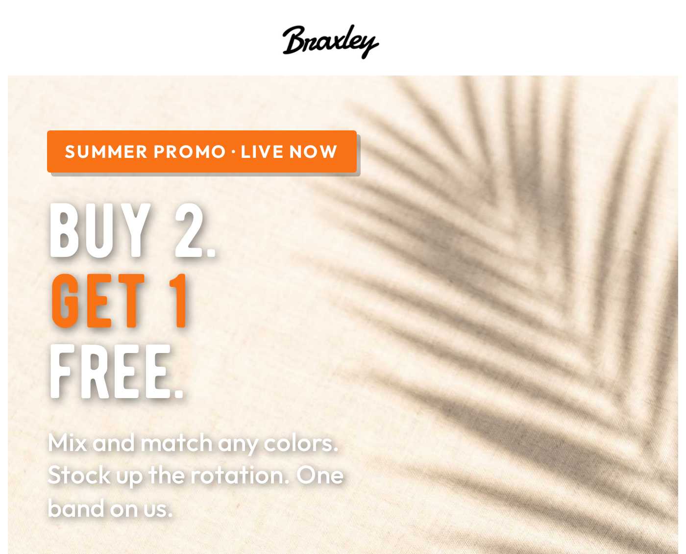 Braxley logo. Summer Promo: Buy 2 Get 1 Free. Mix and match any colors. Stock up your rotation. One band on us.