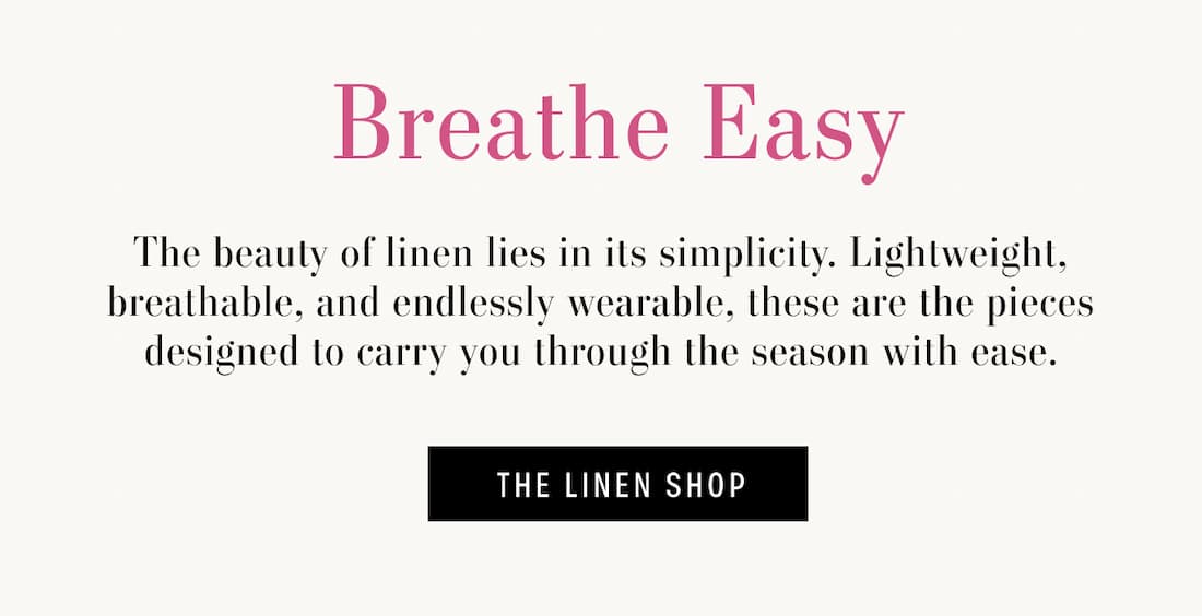 Breath Easy. The beauty of linen lies in its simplicity. Lightweight, breathable, and endlessly wearable, these are the pieces designed to carry you through the season with ease. The LInen Shop.