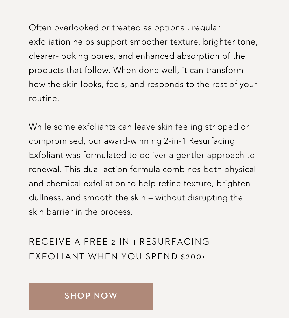 Often overlooked or treated as optional, regular exfoliation helps support smoother texture, brighter tone, clearer-looking pores, and enhanced absorption of the products that follow. When done well, it can transform how the skin looks, feels, and responds to the rest of your routine.  While some exfoliants can leave skin feeling stripped or compromised, our award-winning 2-in-1 Resurfacing Exfoliant was formulated to deliver a gentler approach to renewal. This dual-action formula combines both physical and chemical exfoliation to help refine texture, brighten dullness, and smooth the skin – without disrupting the skin barrier in the process.