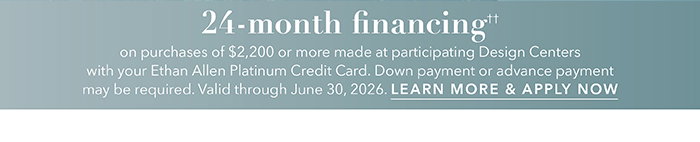 24-month financing†† with the Ethan Allen Platinum Credit Card. Select to learn more and apply.