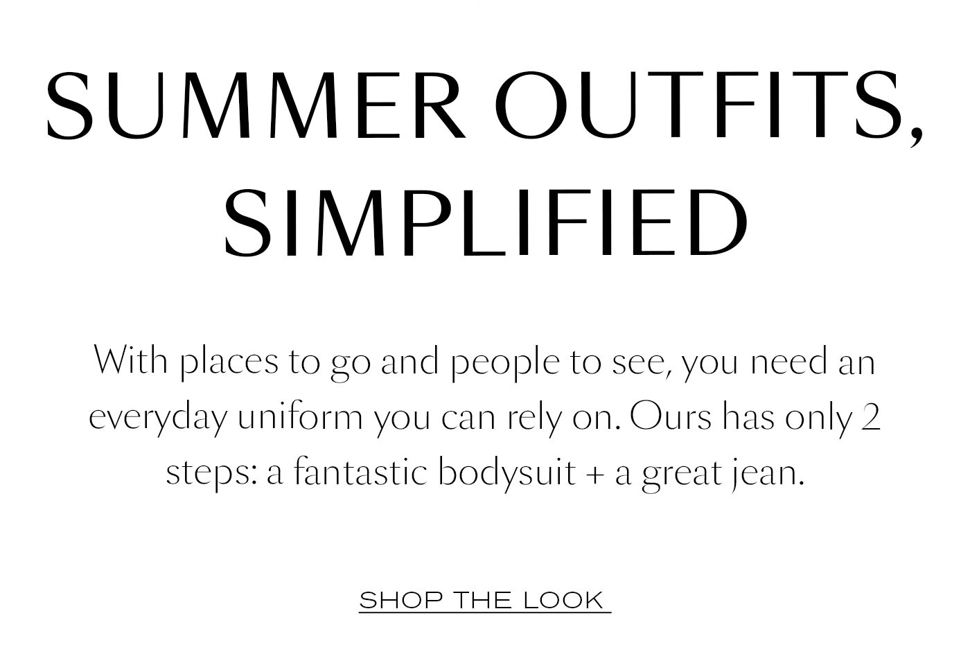 Summer Outfits, Simplified  With places to go and people to see, you need an everyday uniform you can rely on. Ours has only 2 steps: a fantastic bodysuit + a great jean. Shop The Look 