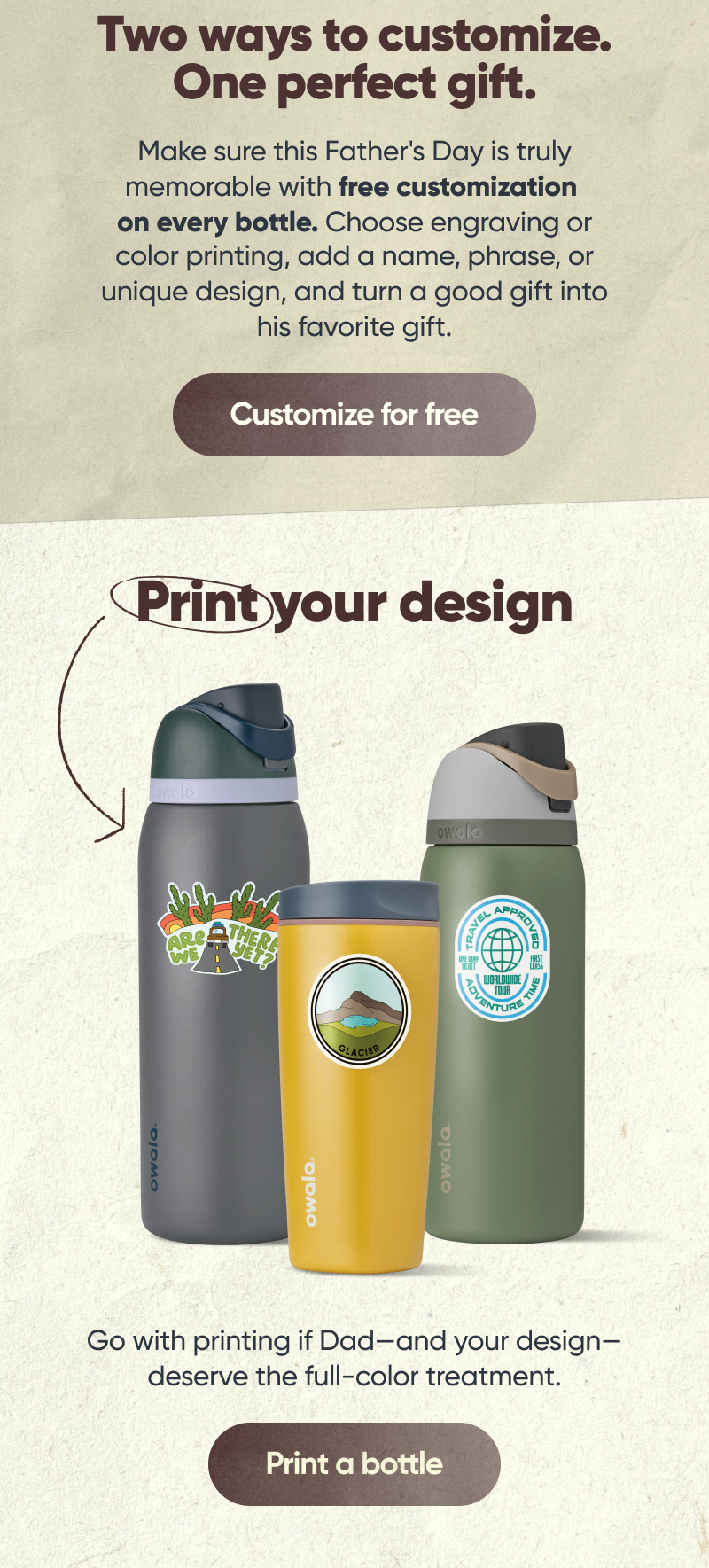 Two ways to customize. One perfect gift.  Make sure this Father's Day is truly memorable with free customization on every bottle. Choose engraving or color printing, add a name, phrase, or unique design, and turn a good gift into his favorite gift. Customize for free. Print your design. Go with printing if Dad—and your design—deserve the full-color treatment. Print a bottle.