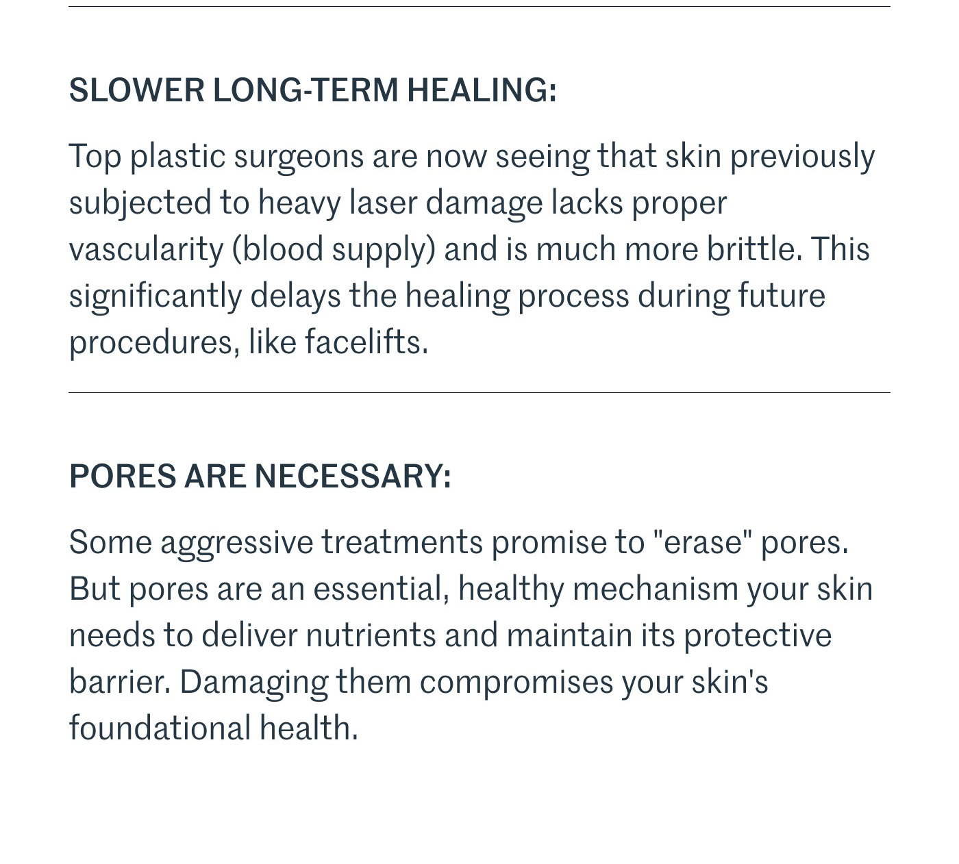 SLOWER LONG-TERM HEALING:  Top plastic surgeons are now seeing that skin previously subjected to heavy laser damage lacks proper vascularity (blood supply) and is much more brittle. This significantly delays the healing process during future procedures, like facelifts.  PORES ARE NECESSARY:  Some aggressive treatments promise to "erase" pores. But pores are an essential, healthy mechanism your skin needs to deliver nutrients and maintain its protective barrier. Damaging them compromises your skin's foundational health.