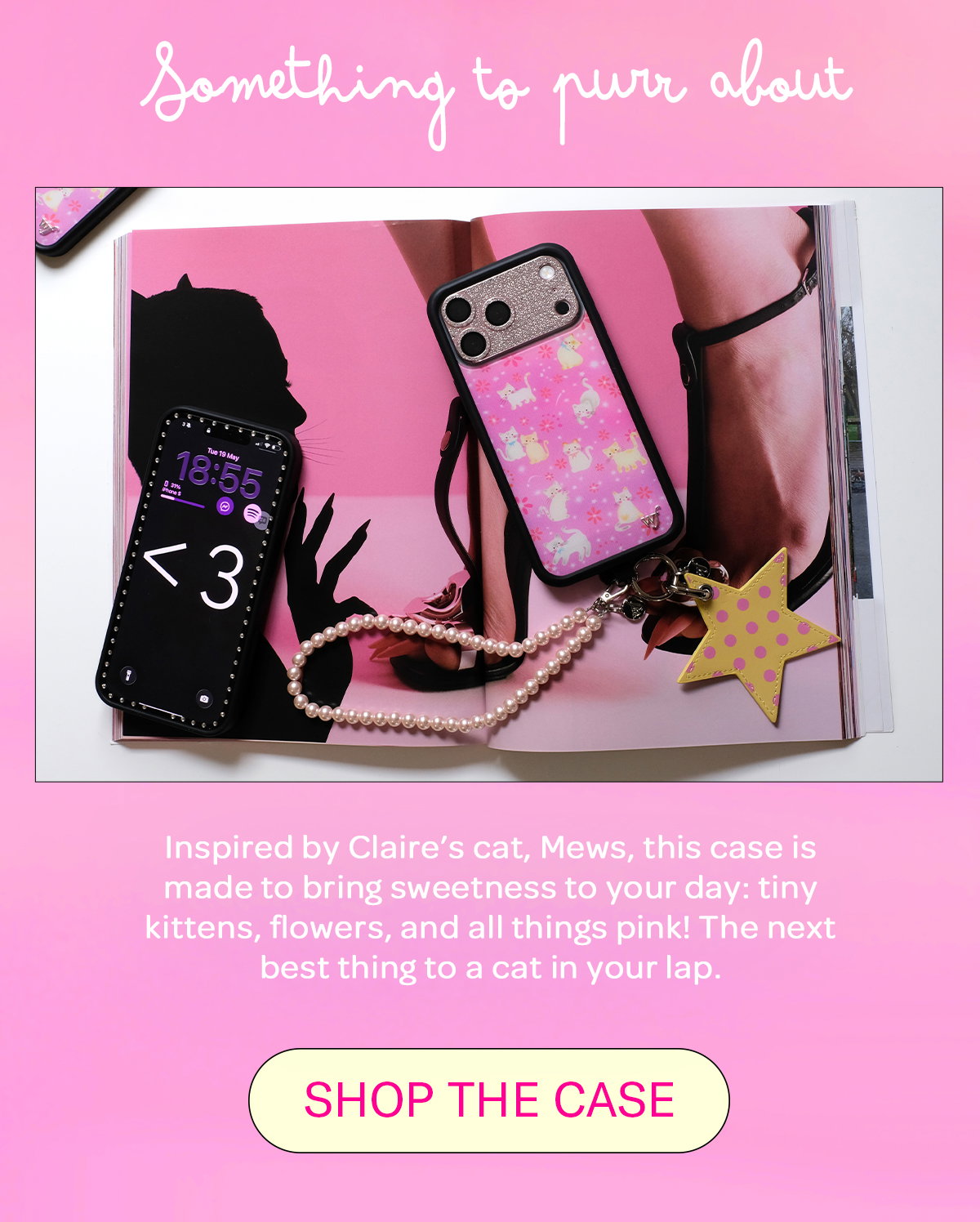 Something to purr about Inspired by Claire’s cat, Mews, this case is made to bring sweetness to your day: tiny kittens, flowers, and all things pink! The next best thing to a cat in your lap. [SHOP THE CASE]