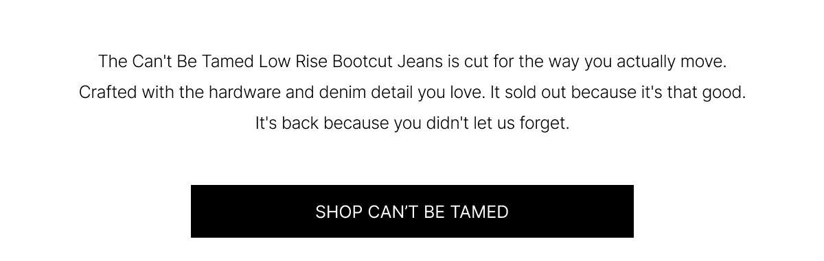 The Can't Be Tamed Low Rise Bootcut Jeans is cut for the way you actually move. Crafted with the hardware and denim detail you love. It sold out because it's that good. It's back because you didn't let us forget. | SHOP CAN'T BE TAMED