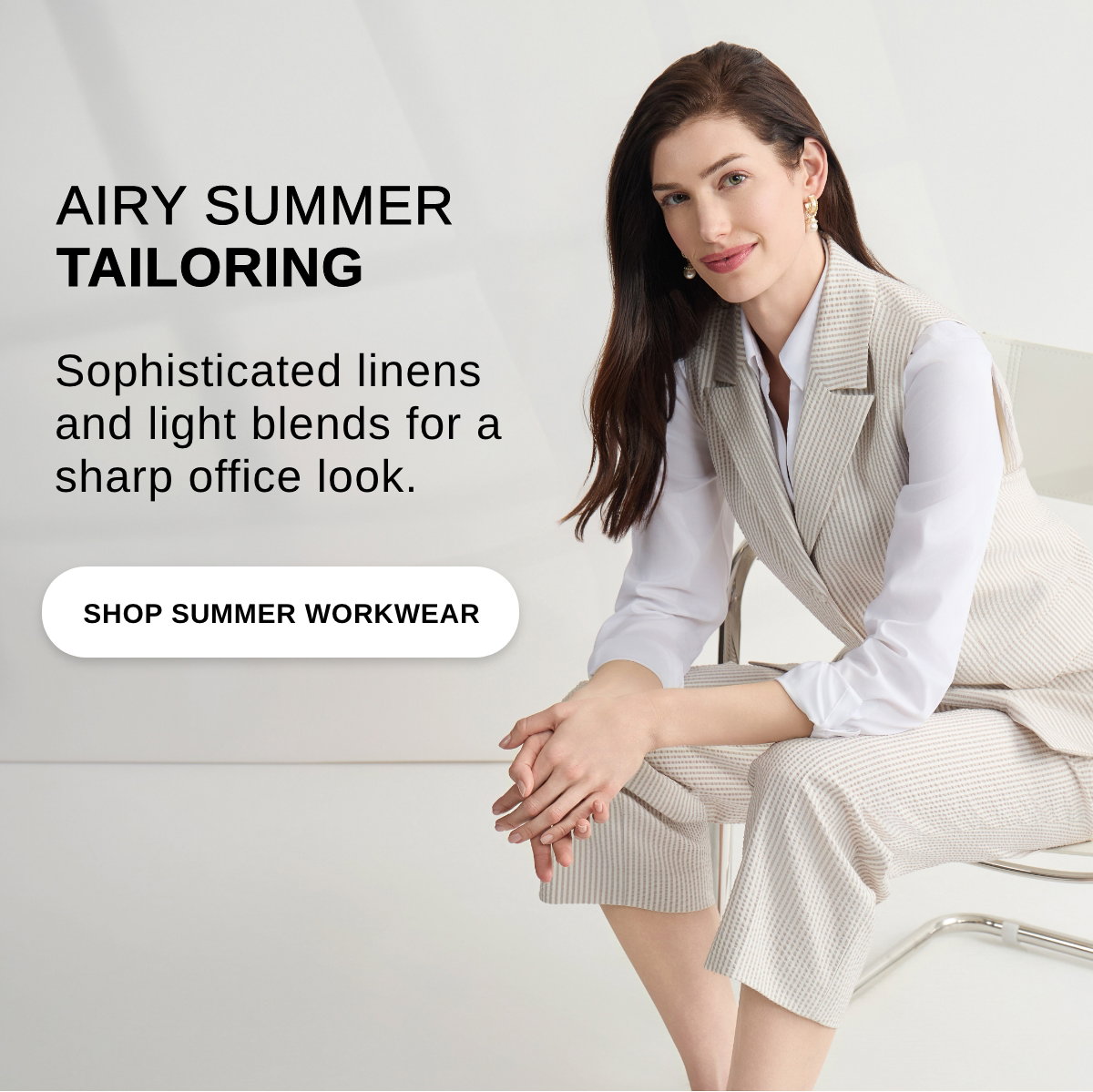 AIRY SUMMER TAILORING Sophisticated linens and light blends for a sharp office look. - SHOP SUMMER WORKWEAR >>