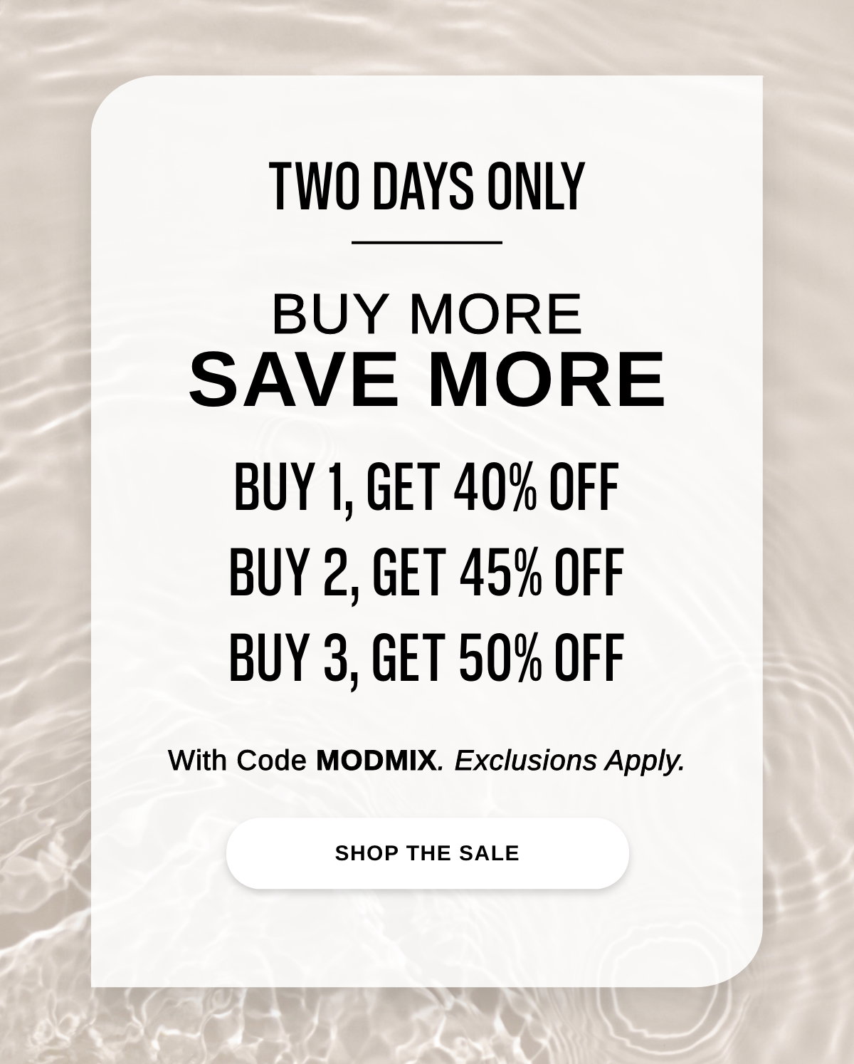 TWO DAYS ONLY BUY MORE SAVE MORE BUY 1, GET 40% OFF BUY 2, GET 45% OFF BUY 3, GET 50% OFF With Code MODMIX. Exclusions Apply. - SHOP THE SALE >>
