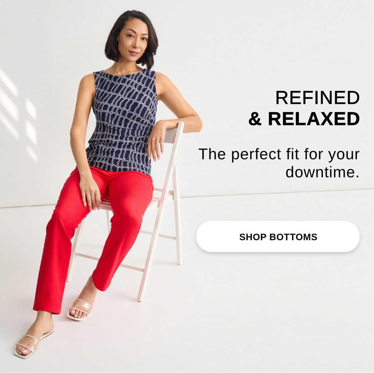 REFINED & RELAXED The Perfect fit for your downtime. - SHOP BOTTOMS >>