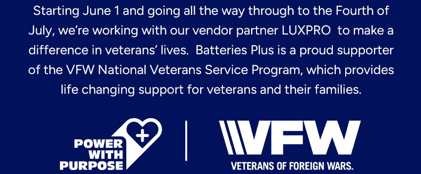 To celebrate America’s 250th Anniversary from June 1 through the Fourth of July, Batteries Plus is partnering with LUXPRO to support the VFW’s National VeteranService Program. During this event, your LUXPRO  purchases will help fund free, life-changing assistance  for veterans and their families navigating the VA claims  process to ensure they receive the benefits they deserve.