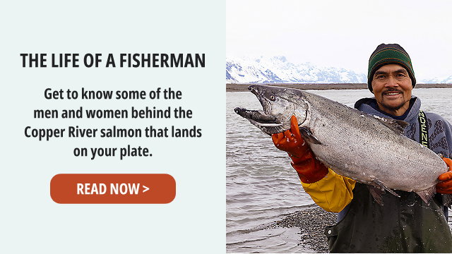 The Life of a Fisherman - Get to know some of the men and women behind the Copper River salmon that lands on your plate. READ NOW >