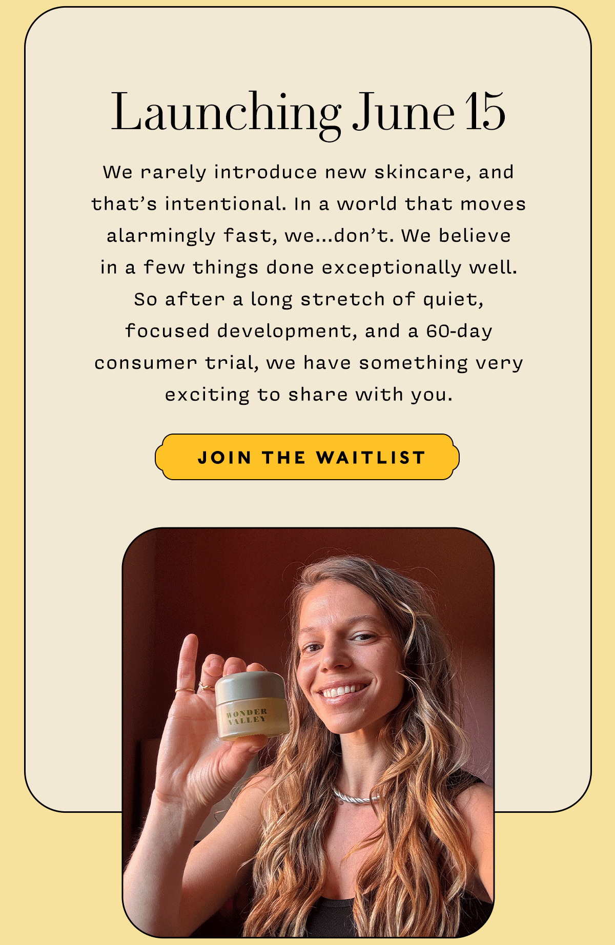 Launching June 15    We rarely introduce new skincare, and that’s intentional. In a world that moves alarmingly fast, we...don’t. We believe  in a few things done exceptionally well.  So after a long stretch of quiet,  focused development, and a 60-day  consumer trial, we have something very exciting to share with you.      JOIN THE WAITLIST
