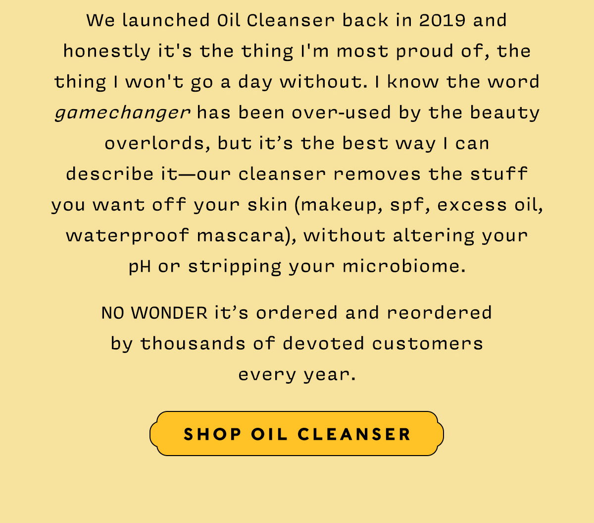 We launched Oil Cleanser back in 2019 and honestly it's the thing I'm most proud of, the thing I won't go a day without. I know the word gamechanger has been over-used by the beauty overlords, but it’s the best way I can  describe it—our cleanser removes the stuff  you want off your skin (makeup, spf, excess oil, waterproof mascara), without altering your  pH or stripping your microbiome.    NO WONDER it’s ordered and reordered  by thousands of devoted customers every year.    SHOP OIL CLEANSER