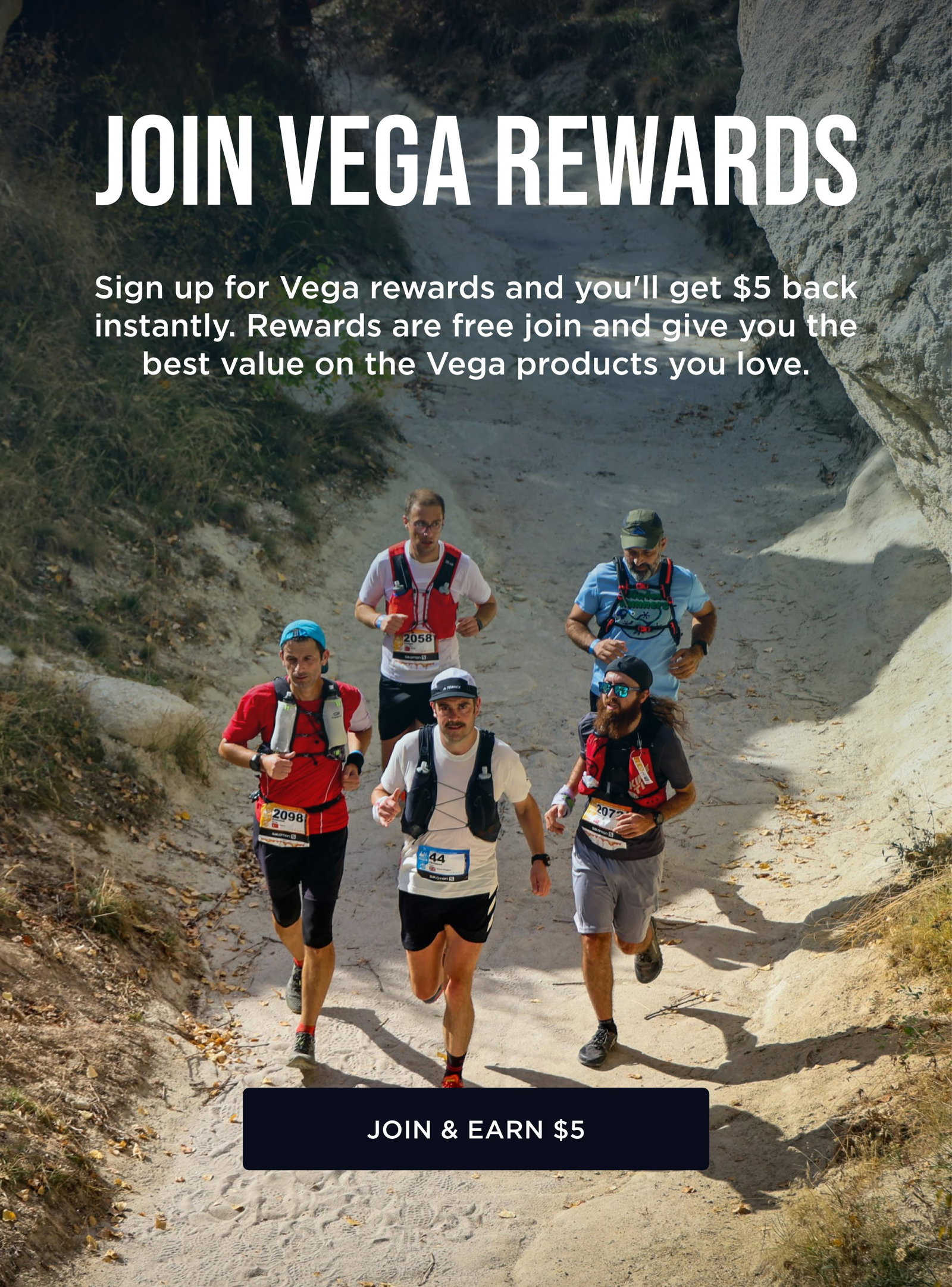 JOIN VEGA REWARDS Sign up for Vega rewards and you'll get $5 back instantly. Rewards are free join and give you the best value on the Vega products you love.