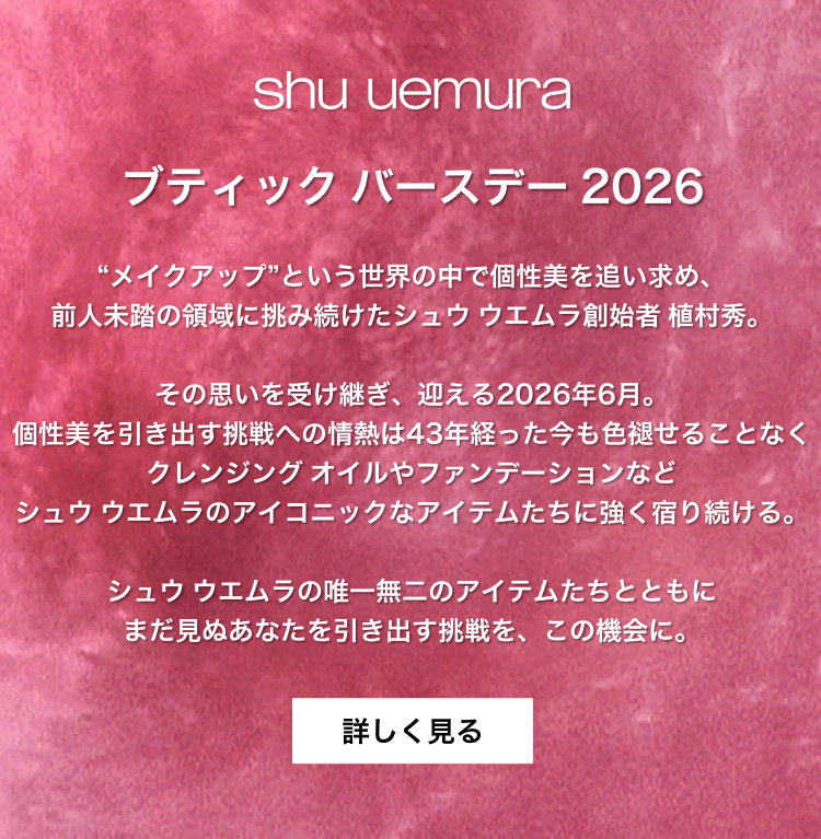 shu uemura                         ブティック バースデー 2026                         “メイクアップ”という世界の中で個性美を追い求め、                         前人未踏の領域に挑み続けたシュウ ウエムラ創始者 植村秀。                         その思いを受け継ぎ、迎える2026年6月。                         個性美を引き出す挑戦への情熱は43年経った今も色褪せることなく                         クレンジング オイルやファンデーションなど                         シュウ ウエムラのアイコニックなアイテムたちに強く宿り続ける。                         シュウ ウエムラの唯一無二のアイテムたちとともに                         まだ見ぬあなたを引き出す挑戦を、この機会に。                         詳しく見る