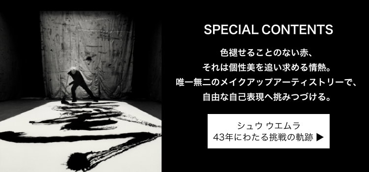 SPECIAL CONTENTS                         色褪せることのない赤、                         それは個性美を追い求める情熱。                         唯一無二のメイクアップアーティストリーで、                         自由な自己表現へ挑みつづける。                         シュウ ウエムラ                         43年にわたる挑戦の軌跡