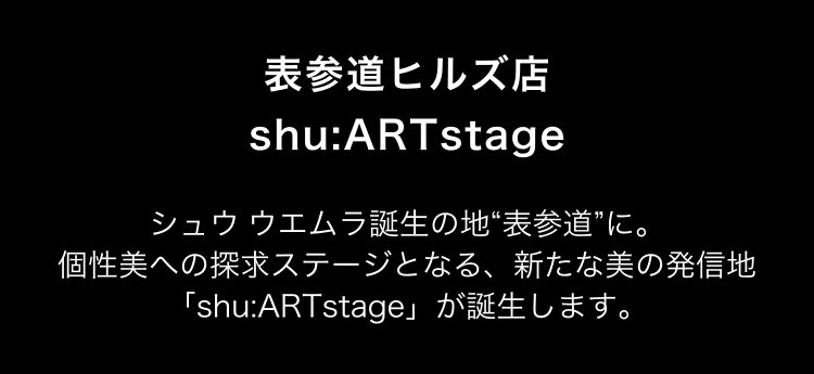 表参道ヒルズ店                       shu:ARTstage                       シュウ ウエムラ誕生の地“表参道”に。                       個性美への探求ステージとなる、新たな美の発信地                       「shu:ARTstage」が誕生します。