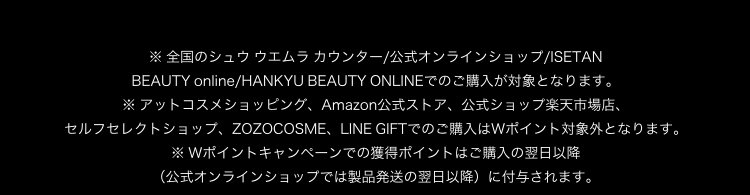 ※ 全国のシュウ ウエムラ カウンター/公式オンラインショップ/ISETAN                       BEAUTY online/HANKYU BEAUTY ONLINEでのご購入が対象となります。                       ※ アットコスメショッピング、Amazon公式ストア、公式ショップ楽天市場店、                       セルフセレクトショップ、ZOZOCOSME、LINE GIFTでのご購入はWポイント対象外となります。                       ※ Wポイントキャンペーンでの獲得ポイントはご購入の翌日以降                       （公式オンラインショップでは製品発送の翌日以降）に付与されます。