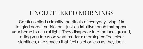 Uncluttered Mornings | Cordless blinds simplify the rituals of everyday living. No tangled cords, no friction - just an intuitive touch that opens your home to natural light. They disappear into the background, letting you focus on what matters: morning coffee, clear sightlines, and spaces that feel as effortless as they look. 