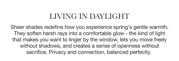 Living in Daylight | Sheer shades redefine how you experience spring's gentle warmth. They soften harsh rays into a comfortable glow - the kind of light that makes you want to linger by the window, lets you move freely without shadows, and creates a sense of openness without sacrifice. Privacy and connection, balanced perfectly. 