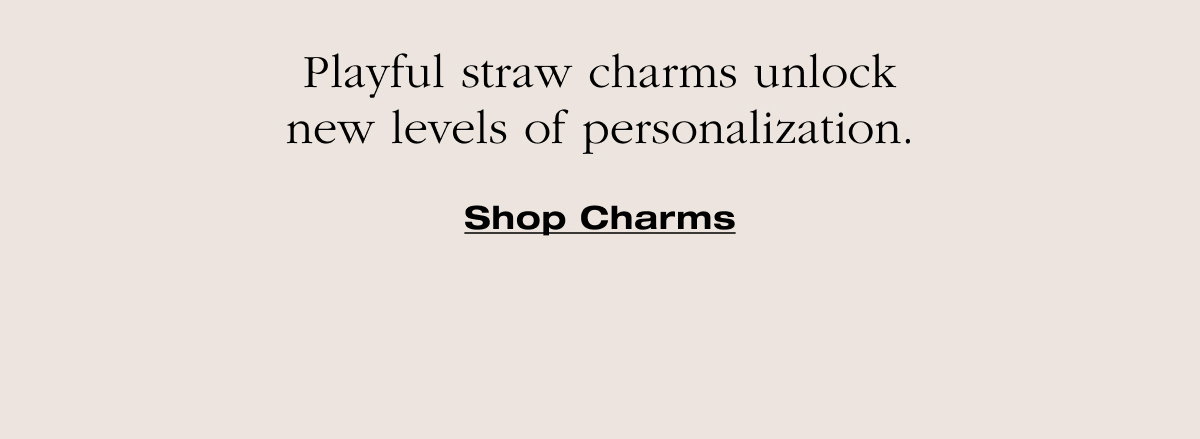 Playful straw charms unlock new levels of personalization. Shop Charms