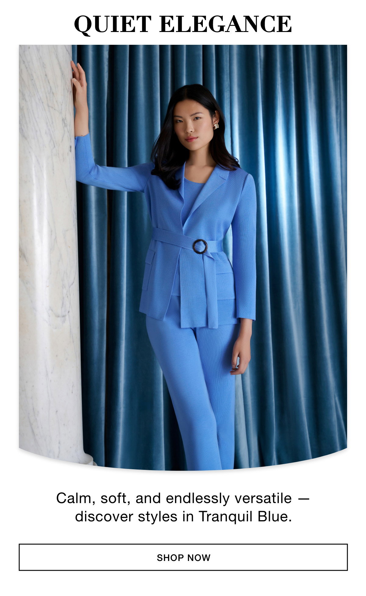 QUIET ELEGANCE - Calm, soft, and endlessly versatile — discover styles in Tranquil Blue. SHOP NOW >>