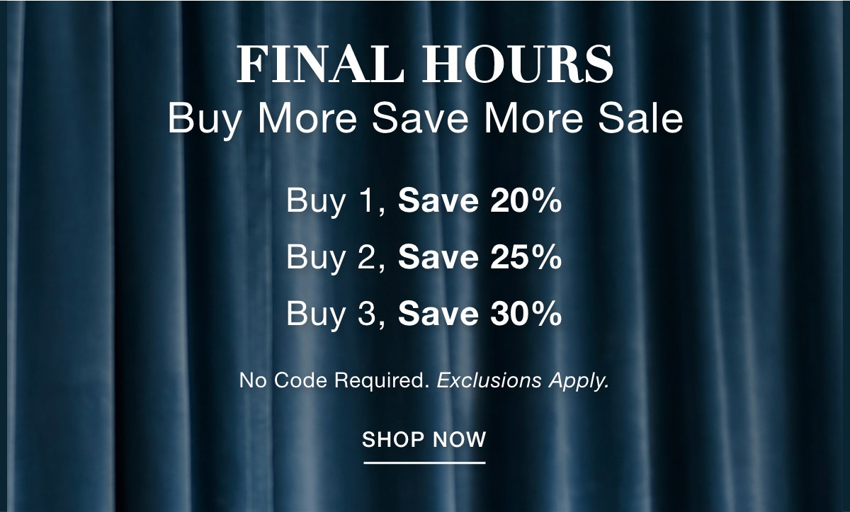 FINAL HOURS BUY MORE SAVE MORE SALE Buy 1, Save 20% Buy 2, Save 25% Buy 3, Save 30%   No Code Required. Exclusions Apply. SHOP NOW >>