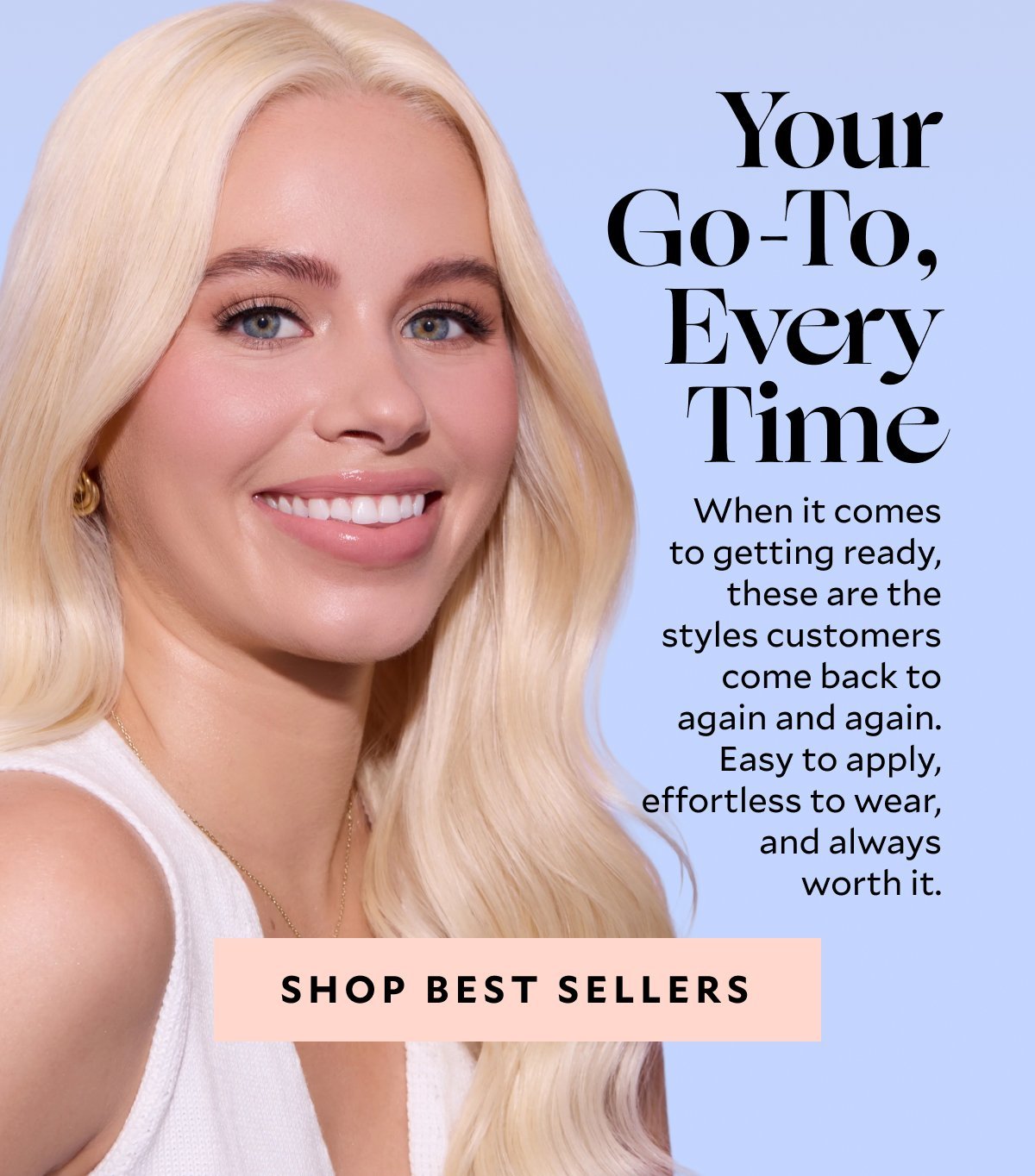 Your Go-To, Every Time. When it comes to getting ready, these are the styles customers come back to again and again. Easy to apply, effortless to wear, and always worth it.​