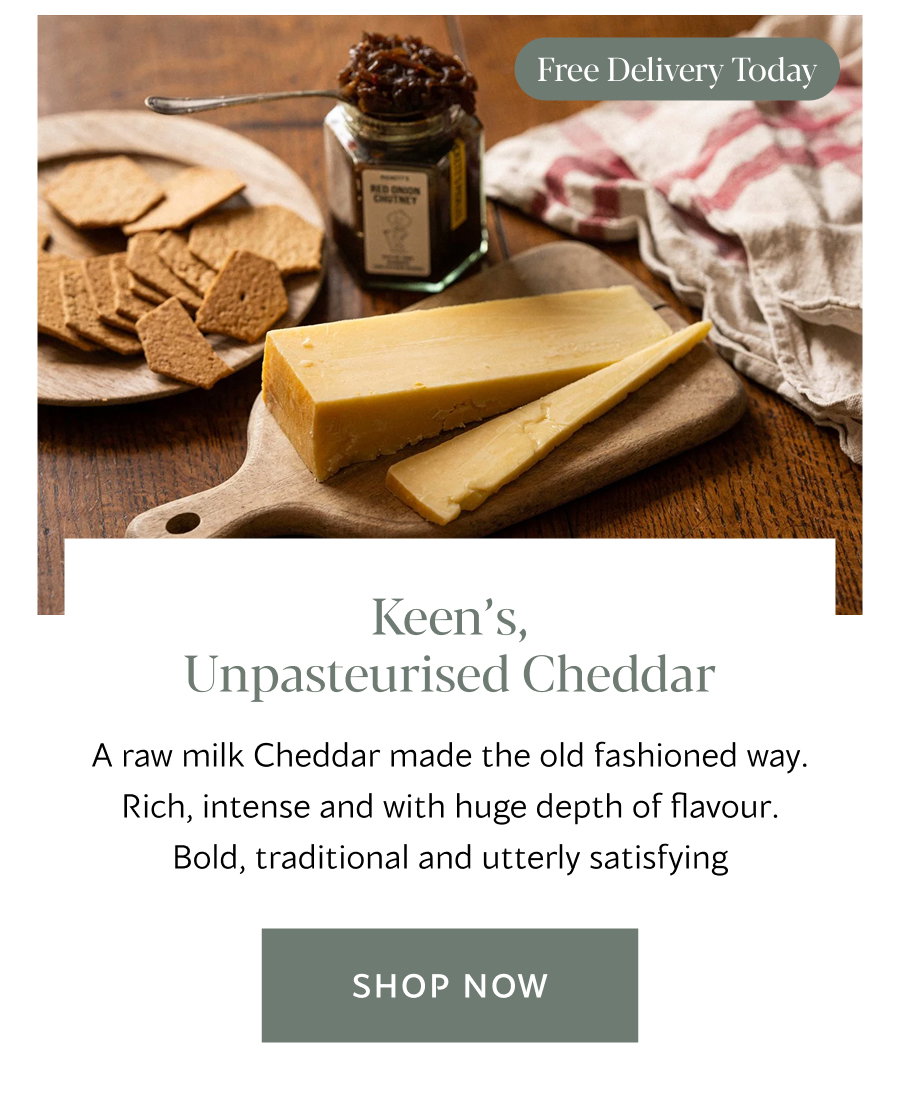 Keen’s, Unpasteurised Cheddar A raw milk Cheddar made the old fashioned way. Rich, intense and with huge depth of flavour. Bold, traditional and utterly satisfying | Shop Now 