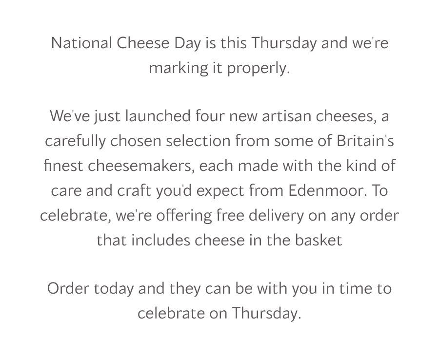 National Cheese Day is this Thursday and we're marking it properly.  We've just launched four new artisan cheeses, a carefully chosen selection from some of Britain's finest cheesemakers, each made with the kind of care and craft you'd expect from Edenmoor. To celebrate, we're offering free delivery on any order that includes cheese in the basket  Order today and they can be with you in time to celebrate on Thursday.