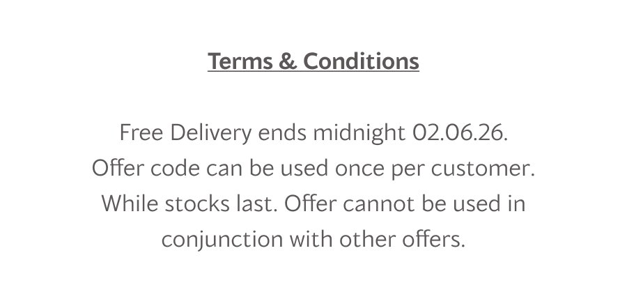 Terms & Conditions Free Delivery ends midnight 02.06.26. Offer code can be used once per customer. While stocks last. Offer cannot be used in conjunction with other offers.