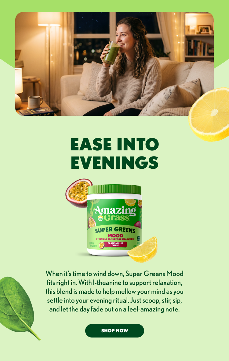 EASE INTO EVENINGS Amazing Grass SUPER GREENS MOOD L-theanine to support relaxation PASSIONFRUIT CITRUS When it’s time to wind down, Super Greens Mood fits right in. With L-theanine to support relaxation, this blend is made to help mellow your mind as you settle into your evening ritual. Just scoop, stir, sip, and let the day fade out on a feel-amazing note. SHOP NOW