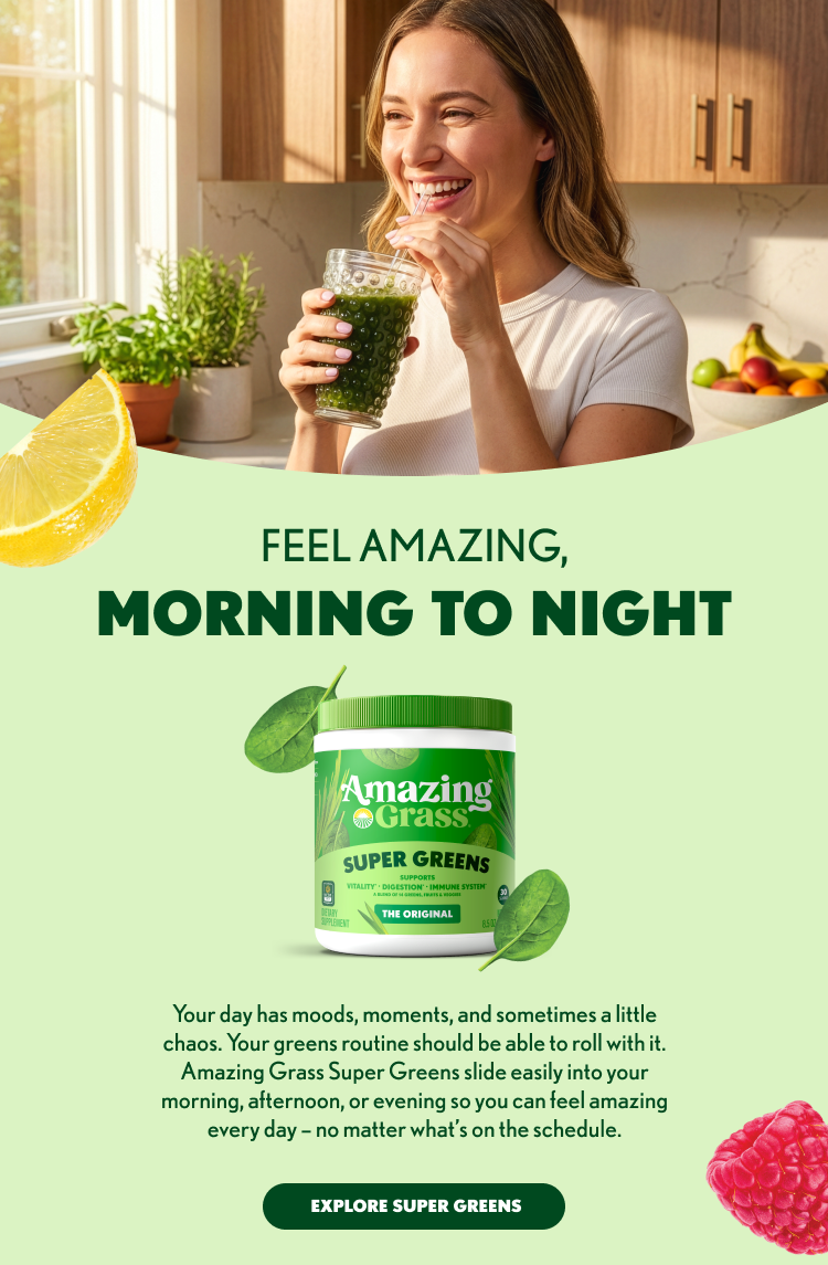 FEEL AMAZING, MORNING TO NIGHT Amazing Grass SUPER GREENS SUPPORTS VITALITY • DIGESTION • IMMUNE SYSTEM THE ORIGINAL Your day has moods, moments, and sometimes a little chaos. Your greens routine should be able to roll with it. Amazing Grass Super Greens slide easily into your morning, afternoon, or evening so you can feel amazing every day – no matter what’s on the schedule. EXPLORE SUPER GREENS