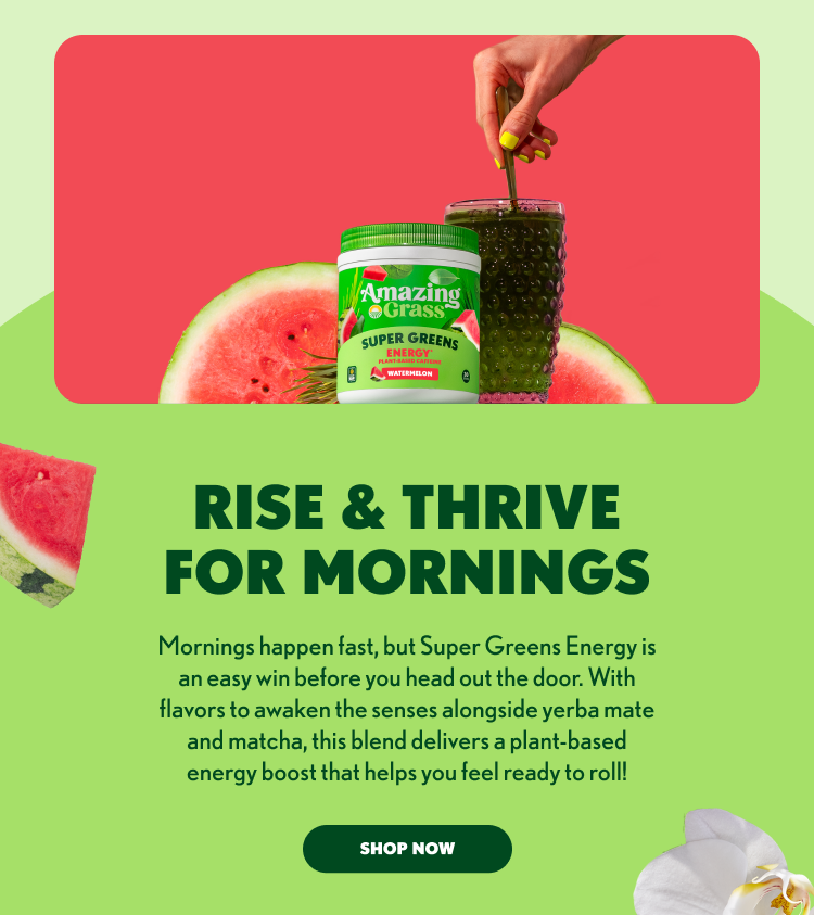 Amazing Grass SUPER GREENS ENERGY Plant-based caffeine WATERMELON RISE & THRIVE FOR MORNINGS Mornings happen fast, but Super Greens Energy is an easy win before you head out the door. With flavors to awaken the senses alongside yerba mate and matcha, this blend delivers a plant-based energy boost that helps you feel ready to roll! SHOP NOW