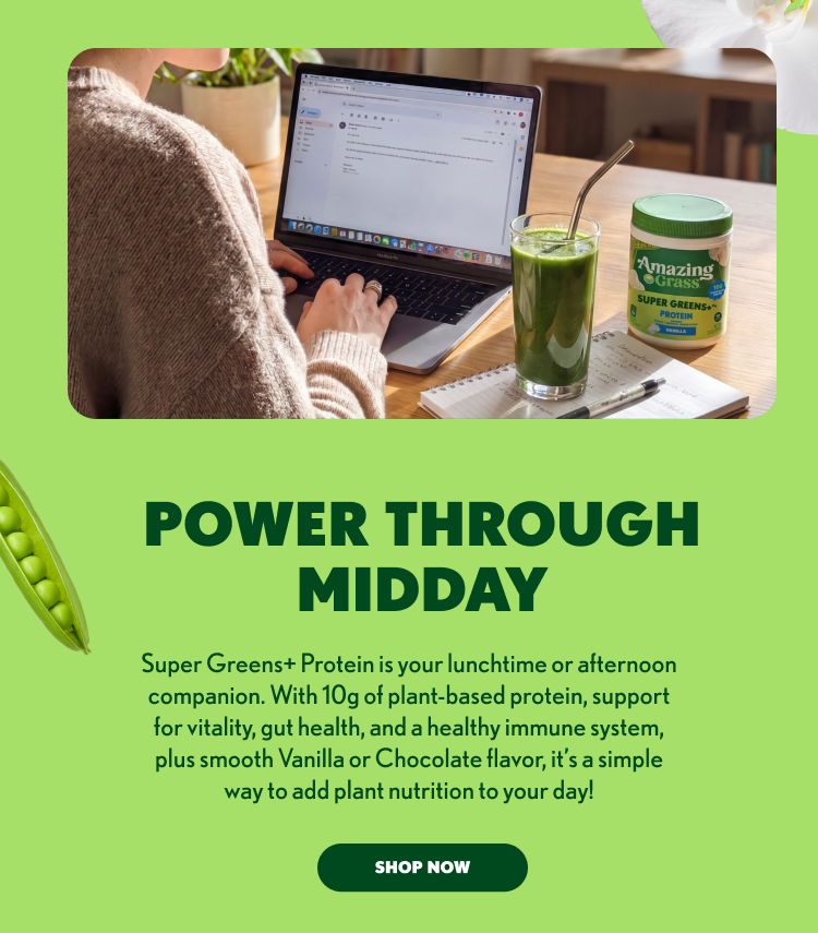 POWER THROUGH MIDDAY Super Greens+ Protein is your lunchtime or afternoon companion. With 10g of plant-based protein, support for vitality, gut health, and a healthy immune system, plus smooth Vanilla or Chocolate flavor, it’s a simple way to add plant nutrition to your day! SHOP NOW