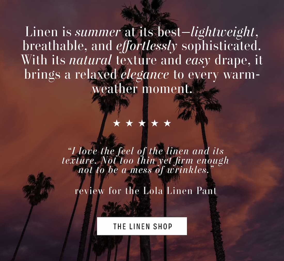 Picture of Palm Trees. Text reads: Linen is summer at its best-lightweight, breathable, and effortlessly sophisticated. With its natural texture and easy drape, it brings a relaxed elegance to every warm-weather moment. 5 Stars. Review reads: I love the feel of the linen and its texture. Not too thin yet firm enough not to be a mess of wrinkles." review for the Lola Linen Pant. THE LINEN SHOP.
