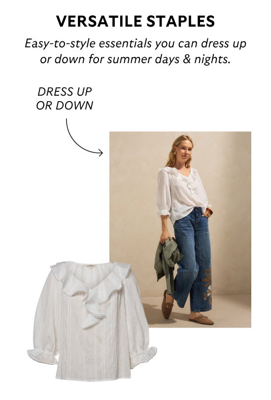 Versatile staples. Easy-to-style essentials you can dress up or down for summer days and nights.
