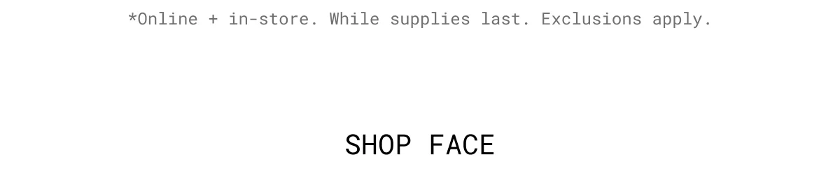 *Online + in-store. While supplies last. Exclusions apply. | Shop face