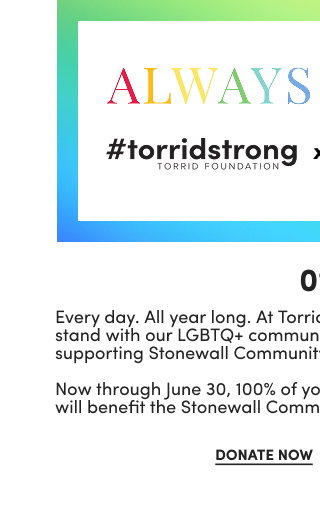 #torridstrong | Torrid Foundation | x | Stonewall Community Foundation | 01. | Every day. All year long. At Torrid, we're Always Proud to stand with our LGBTQ+ community. Join us this Pride Month in supporting Stonewall Community Foundation! Now through June 30, 100% of your round-ups and donations will benefit the Stonewall Community Foundation. | Donate Now