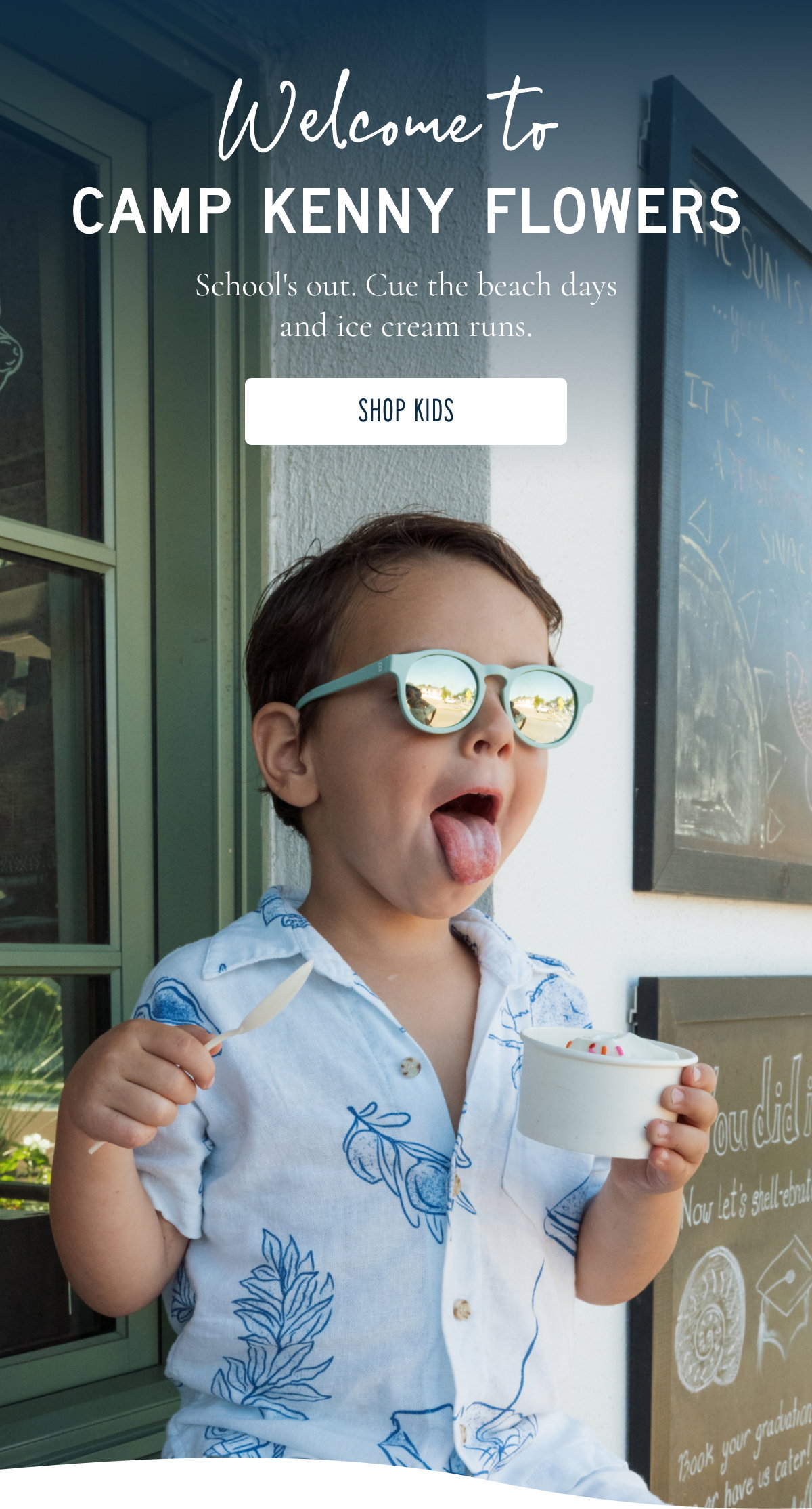Welcome to CAMP KENNY FLOWERS  School's out. School's out. Cue the beach days and ice cream runs. [[SHOP KIDS]]
