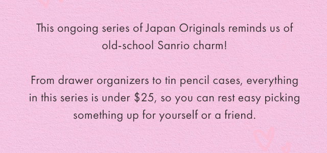 This ongoing series of Japan Originals reminds us of old-school Sanrio charm! From drawer organizers to tin pencil cases, everything in this series is under $25, so you can rest easy picking something up for yourself or a friend.