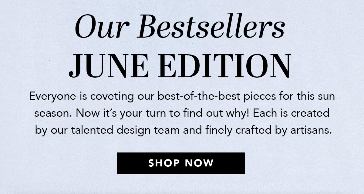 Our Bestsellers: June Edition - Everyone is coveting our best-of-the-best pieces for this sun season. Now it's your turn to find out why! Each is created by our talented design team and finely crafted by artisans. - Shop Now
