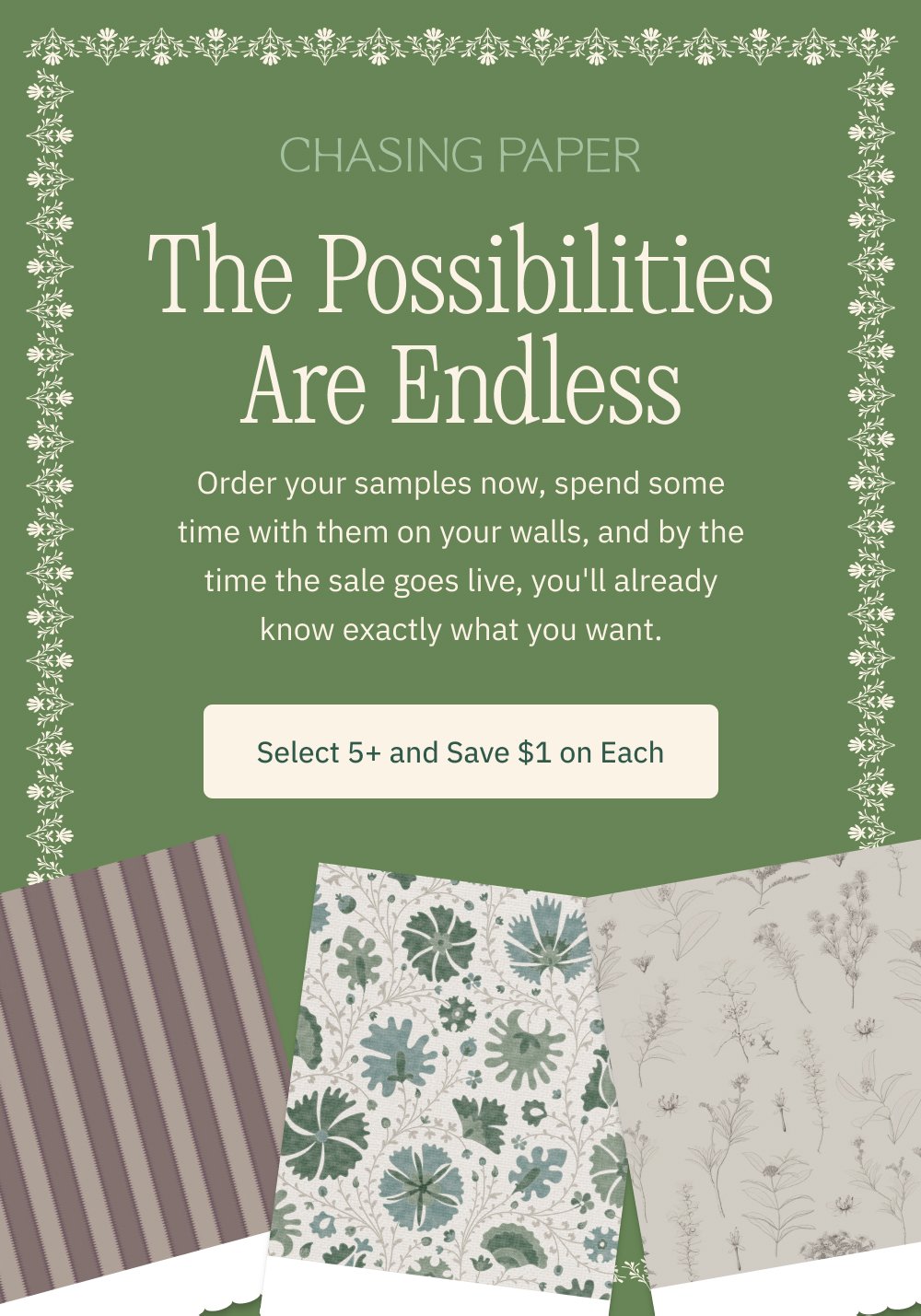 The Possibilities Are Endless Order your samples now, spend some time with them on your walls, and by the time the sale goes live, you'll already know exactly what you want. Select 5+ and Save $1 on Each