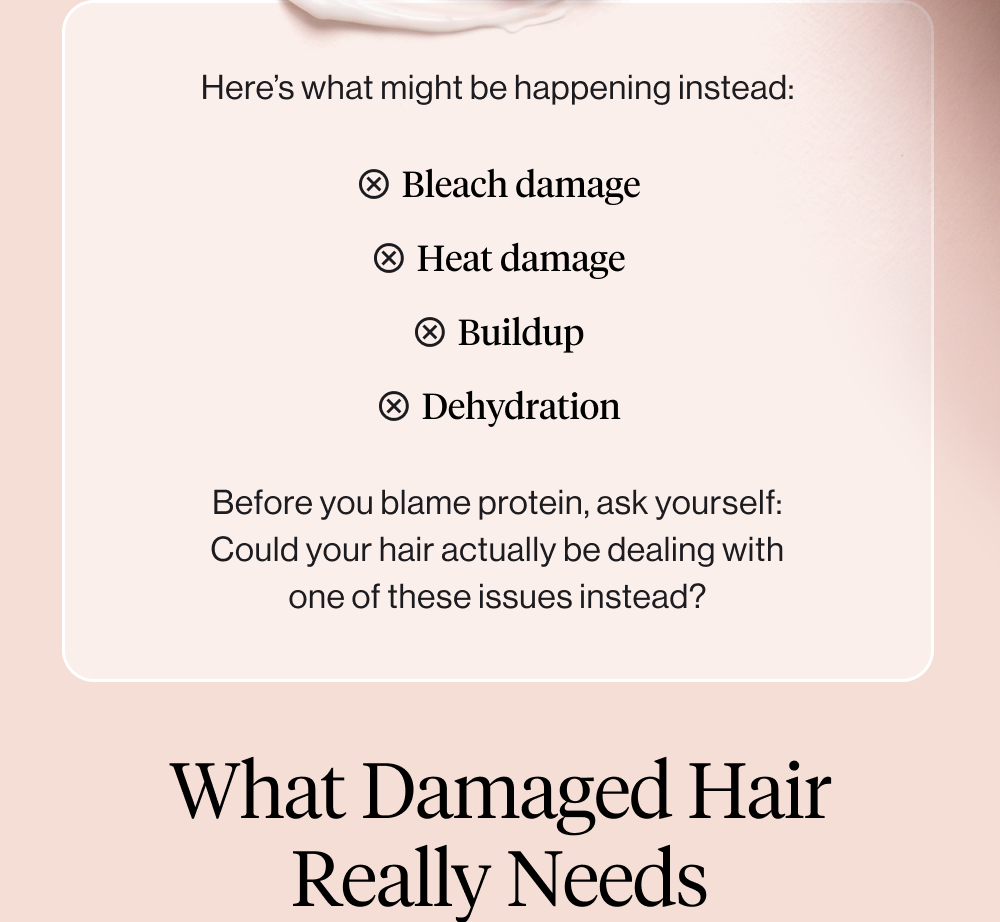 Here’s what might be happening instead: bleach damage heat damage buildup breakage Dehydration Before you blame protein, ask yourself: Could your hair actually be dealing with one of these issues instead?