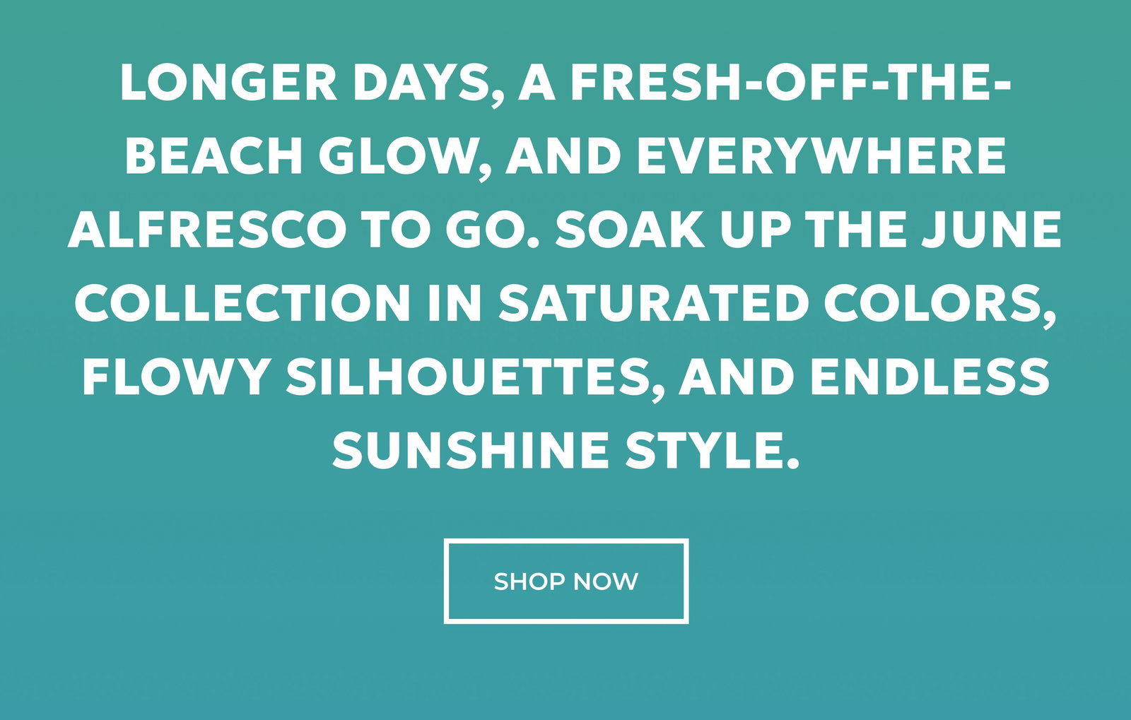 Longer days, a fresh-off-the-beach glow, and everywhere alfresco to go. Soak up the June Collection in saturated colors, flowy silhouettes, and endless sunshine style. SHOP NOW.