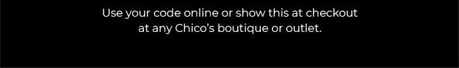THE CHICO'S LIFE STARTS NOW!  20% OFF YOUR FULL-PRICE PURCHASE.  SAVE NOW.  EXCLUSIONS APPLY*  USE YOUR CODE ONLINE OR SHOW THIS AT CHECKOUT AT ANY CHICO'S BOUTIQUE OR OUTLET. 