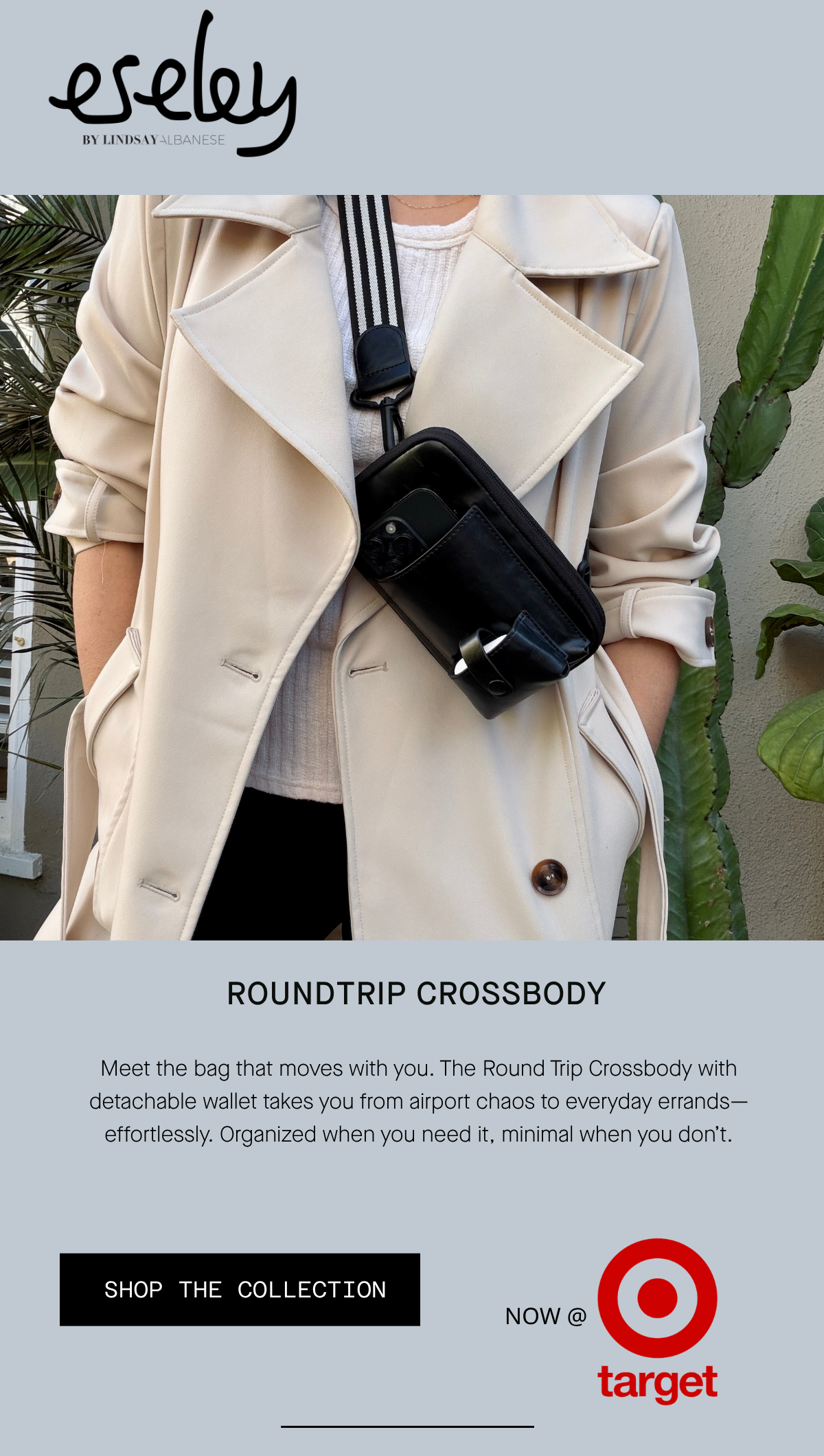 roundtrip crossbody Meet the bag that moves with you. The Round Trip Crossbody with detachable wallet takes you from airport chaos to everyday errands—effortlessly. Organized when you need it, minimal when you don’t. SHOP THE COLLECTION NOW AT TARGET