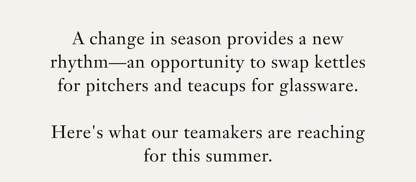 Body: A change in season provides a new rhythm—an opportunity to swap kettles for pitchers and teacups for glassware. Here's what our teamakers are reaching for this summer.